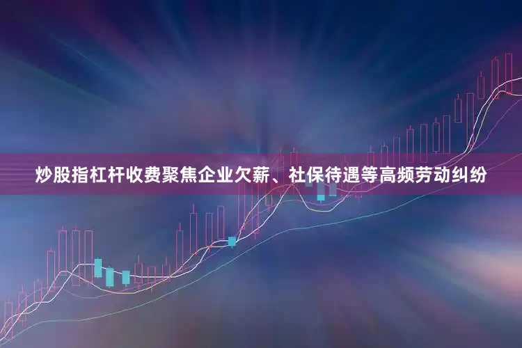 炒股指杠杆收费聚焦企业欠薪、社保待遇等高频劳动纠纷