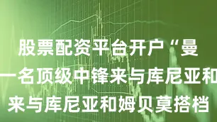 股票配资平台开户“曼联还需要一名顶级中锋来与库尼亚和姆贝莫搭档