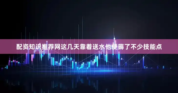 配资知识推荐网这几天靠着送水他便薅了不少技能点